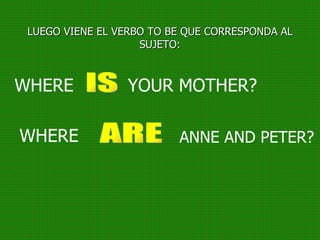 LUEGO VIENE EL VERBO TO BE QUE CORRESPONDA AL SUJETO: WHERE YOUR MOTHER? IS WHERE ANNE AND PETER? ARE 