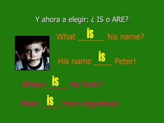 Y ahora a elegir: ¿ IS o ARE? What ______ his name? is His name ____ Peter! is Where_____ he from? is Peter ____ from Argentina! is 
