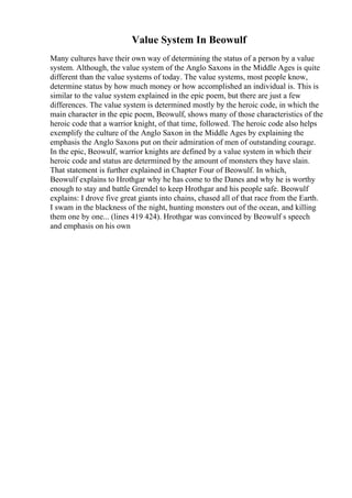Value System In Beowulf
Many cultures have their own way of determining the status of a person by a value
system. Although, the value system of the Anglo Saxons in the Middle Ages is quite
different than the value systems of today. The value systems, most people know,
determine status by how much money or how accomplished an individual is. This is
similar to the value system explained in the epic poem, but there are just a few
differences. The value system is determined mostly by the heroic code, in which the
main character in the epic poem, Beowulf, shows many of those characteristics of the
heroic code that a warrior knight, of that time, followed. The heroic code also helps
exemplify the culture of the Anglo Saxon in the Middle Ages by explaining the
emphasis the Anglo Saxons put on their admiration of men of outstanding courage.
In the epic, Beowulf, warrior knights are defined by a value system in which their
heroic code and status are determined by the amount of monsters they have slain.
That statement is further explained in Chapter Four of Beowulf. In which,
Beowulf explains to Hrothgar why he has come to the Danes and why he is worthy
enough to stay and battle Grendel to keep Hrothgar and his people safe. Beowulf
explains: I drove five great giants into chains, chased all of that race from the Earth.
I swam in the blackness of the night, hunting monsters out of the ocean, and killing
them one by one... (lines 419 424). Hrothgar was convinced by Beowulf s speech
and emphasis on his own
 