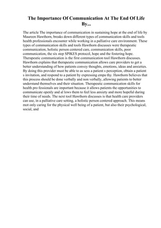 The Importance Of Communication At The End Of Life
By...
The article The importance of communication in sustaining hope at the end of life by
Maureen Hawthorn, breaks down different types of communication skills and tools
health professionals encounter while working in a palliative care environment. These
types of communication skills and tools Hawthorn discusses were therapeutic
communication, holistic person centered care, communication skills, poor
communication, the six step SPIKES protocol, hope and the fostering hope.
Therapeutic communication is the first communication tool Hawthorn discusses.
Hawthorn explains that therapeutic communication allows care providers to get a
better understanding of how patients convey thoughts, emotions, ideas and anxieties.
By doing this provider must be able to as sess a patient s perception, obtain a patient
s invitation, and respond to a patient by expressing empa thy. Hawthorn believes that
this process should be done verbally and non verbally, allowing patients to better
understand themselves and their situation. Therapeutic communication skills for
health pro fessionals are important because it allows patients the opportunities to
communicate openly and al lows them to feel less anxiety and more hopeful during
their time of needs. The next tool Hawthorn discusses is that health care providers
can use, in a palliative care setting, a holistic person centered approach. This means
mot only caring for the physical well being of a patient, but also their psychological,
social, and
 