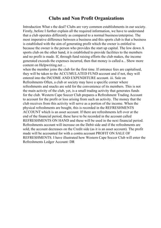 Clubs and Non Profit Organizations
Introduction What s the deal? Clubs are very common establishments in our society.
Firstly, before I further explain all the required information, we have to understand
that a club operates differently as compared to a normal business/enterprise. The
most imperative difference between a business and this sports club is that a business
is established with the aim of generating profit which the owner is entitled to
because the owner is the person who provides the start up capital. The low down A
sports club on the other hand, it is established to provide facilities to the members
and no profit is made. If, through fund raising efforts the club makes, the income
generated exceeds the expenses incurred, then that money is called a... Show more
content on Helpwriting.net ...
when the member joins the club for the first time. If entrance fees are capitalised,
they will be taken to the ACCUMULATED FUND account and if not, they will
entered into the INCOME AND EXPENDITURE account. iii. Sale on
Refreshments Often, a club or society may have a specific corner where
refreshments and snacks are sold for the convenience of its members. This is not
the main activity of the club, yet, is a small trading activity that generates funds
for the club. Western Cape Soccer Club prepares a Refreshment Trading Account
to account for the profit or loss arising from such an activity. The money that the
club receives from this activity will serve as a portion of the income. When the
physical refreshments are bought, this is recorded in the REFRESHMENTS
ACCOUNT which is an asset account. If there are refreshments left over at the
end of the financial period, these have to be recorded in the account called
REFRESHMENTS ON HAND and these will be used in the next financial period.
Refreshments account will increase on the Debit side and if the refreshments are
sold, the account decreases on the Credit side (as it is an asset account). The profit
made will be accounted for with a contra account PROFIT ON SALE OF
REFRESHMENTS. I have illustrated how Western Cape Soccer Club will enter the
Refreshments Ledger Account: DR
 