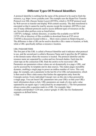 Different Types Of Protocol Identifiers
A protocol identifier is nothing but the name of the protocol to be used to fetch the
resource, e.g. https://www.youtube.com/.The example uses the HyperText Transfer
Protocol over SSL (Secure Socket Layer) (HTTPs), which is TCP/IP protocol used
by Web servers to transfer and display Web content securely. The data transferred is
encrypted so that it cannot be read by anyone except the recipient. (HTTPs) is just
one of many different protocols used to access different types of resources on the
net. Several other prefixes exist as listed below:
1.HTTP a webpage, website directory, or another file available over HTTP
2.FTP a file or directory of files available to download from an FTP server
3.NEWS a discussion located within a ... Show more content on Helpwriting.net ...
The difference is that a URI can be used to describe a file s name or location, or both,
while a URL specifically defines a resource s location.
URL PARAMETERS
The first part of the URL is called a Protocol Identifier and it indicates what protocol
to use, and the second part is called a Resource Name and it specifies the IP Address
or the domain name where the resource is located. The protocol identifier and the
resource name are separated by a colon and two forward slashes. Each time the
client taps on the connection URL finds the archive to be recovered. URL
Parameters are parameters whose values are set dynamically in a page s URL, and
can be accessed by its template and its data sources. This makes pages incredibly
dynamic, enabling a single page to power an endless number of views. This very
page, for example, sets a parameter in the last bit of its URL (url parameters), which
is then used to filter a data source that fetches the appropriate entry from the
Concepts section. Every individual Concept view on this site is thus powered by
a single page. You can insert URL parameters into your URLs so that your URLs
track information about a click. URL parameters are made of a key and a value
separated by an equals sign (=) and joined by an ampersand ( ). The first parameter
always comes after a question mark in a URL. For example, http:/
/example.com?product=1234 utm_source=google A URL has two fundamental
segments as defined below,
1.THE
 
