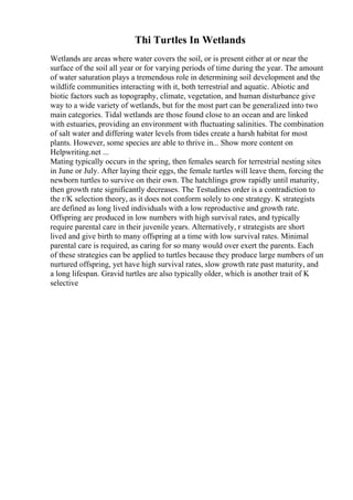 Thi Turtles In Wetlands
Wetlands are areas where water covers the soil, or is present either at or near the
surface of the soil all year or for varying periods of time during the year. The amount
of water saturation plays a tremendous role in determining soil development and the
wildlife communities interacting with it, both terrestrial and aquatic. Abiotic and
biotic factors such as topography, climate, vegetation, and human disturbance give
way to a wide variety of wetlands, but for the most part can be generalized into two
main categories. Tidal wetlands are those found close to an ocean and are linked
with estuaries, providing an environment with fluctuating salinities. The combination
of salt water and differing water levels from tides create a harsh habitat for most
plants. However, some species are able to thrive in... Show more content on
Helpwriting.net ...
Mating typically occurs in the spring, then females search for terrestrial nesting sites
in June or July. After laying their eggs, the female turtles will leave them, forcing the
newborn turtles to survive on their own. The hatchlings grow rapidly until maturity,
then growth rate significantly decreases. The Testudines order is a contradiction to
the r/K selection theory, as it does not conform solely to one strategy. K strategists
are defined as long lived individuals with a low reproductive and growth rate.
Offspring are produced in low numbers with high survival rates, and typically
require parental care in their juvenile years. Alternatively, r strategists are short
lived and give birth to many offspring at a time with low survival rates. Minimal
parental care is required, as caring for so many would over exert the parents. Each
of these strategies can be applied to turtles because they produce large numbers of un
nurtured offspring, yet have high survival rates, slow growth rate past maturity, and
a long lifespan. Gravid turtles are also typically older, which is another trait of K
selective
 