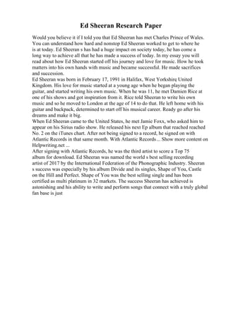 Ed Sheeran Research Paper
Would you believe it if I told you that Ed Sheeran has met Charles Prince of Wales.
You can understand how hard and nonstop Ed Sheeran worked to get to where he
is at today. Ed Sheeran s has had a huge impact on society today, he has come a
long way to achieve all that he has made a success of today. In my essay you will
read about how Ed Sheeran started off his journey and love for music. How he took
matters into his own hands with music and became successful. He made sacrifices
and succession.
Ed Sheeran was born in February 17, 1991 in Halifax, West Yorkshire
, United
Kingdom. His love for music started at a young age when he began playing the
guitar, and started writing his own music. When he was 11, he met Damien Rice at
one of his shows and got inspiration from it. Rice told Sheeran to write his own
music and so he moved to London at the age of 14 to do that. He left home with his
guitar and backpack, determined to start off his musical career. Ready go after his
dreams and make it big.
When Ed Sheeran came to the United States, he met Jamie Foxx, who asked him to
appear on his Sirius radio show. He released his next Ep album that reached reached
No. 2 on the iTunes chart. After not being signed to a record, he signed on with
Atlantic Records in that same month. With Atlantic Records... Show more content on
Helpwriting.net ...
After signing with Atlantic Records, he was the third artist to score a Top 75
album for download. Ed Sheeran was named the world s best selling recording
artist of 2017 by the International Federation of the Phonographic Industry. Sheeran
s success was especially by his album Divide and its singles, Shape of You, Castle
on the Hill and Perfect. Shape of You was the best selling single and has been
certified as multi platinum in 32 markets. The success Sheeran has achieved is
astonishing and his ability to write and perform songs that connect with a truly global
fan base is just
 