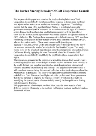 The Burden Sharing Behavior Of Gulf Cooperation Council
(...
The purpose of this paper is to examine the burden sharing behavior of Gulf
Cooperation Council (GCC) members and their response to the military burden of
Iran. Quantitative methods are used to test the study s hypothesis. The findings
suggest that the large GCC member (Saudi Arabia) is in military burden at a
greater rate than smaller GCC members. In accordance with the logic of collective
action, I tested the hypothesis that small alliance members will be free riders. I
show that the Vector Auto Regression (VAR) model captures the dynamic feature of
GCC s behavior. The findings show non cooperative behavior among GCC members
concerning their level of military burden towards Iran, and small members of GCC
who are free riders on the... Show more content on Helpwriting.net ...
Because of this, the Arabian Gulf States should work collectively to fill the power
vacuum and increase the level of security in the Arabian Gulf region. This study
would focus on the effects of free riding on security arrangements among the Arabian
Gulf states. Finally, applying the same framework of the NATOon the Gulf
Cooperation Council (GCC) could help the Gulf States play a larger role in their
region.
There is serious concern for the entire world about the Arabian Gulf security. Iran s
expanding ambition rose to new heights when its nuclear ambitions were revealed to
the world. In fact, Iran s nuclear ambition has alerted regional and international
concerns about the future stability and security. This paper is important because it
will contribute to the existing literature of collective action studies in general and the
Arabian Gulf in particular. This study would provide valuable information to many
stakeholders. First, this research will give scientific predictors of future procedures
that should be taken to improve the regional security. It will also shed light on
identifying the type of course of action to help identify the best policies in dealing
with the security dilemma.
This paper consists of two major sections: First, describe some aspects of the
different concepts of security in the Arabian Gulf region, evaluate a collective action
framework with an
 