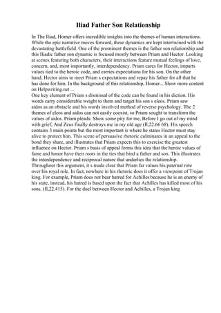 Iliad Father Son Relationship
In The Iliad, Homer offers incredible insights into the themes of human interactions.
While the epic narrative moves forward, these dynamics are kept intertwined with the
devastating battlefield. One of the prominent themes is the father son relationship and
this Iliadic father son dynamic is focused mostly between Priam and Hector. Looking
at scenes featuring both characters, their interactions feature mutual feelings of love,
concern, and, most importantly, interdependency. Priam cares for Hector, imparts
values tied to the heroic code, and carries expectations for his son. On the other
hand, Hector aims to meet Priam s expectations and repay his father for all that he
has done for him. In the background of this relationship, Homer... Show more content
on Helpwriting.net ...
One key element of Priam s dismissal of the code can be found in his diction. His
words carry considerable weight to them and target his son s eleos. Priam saw
aidos as an obstacle and his words involved method of reverse psychology. The 2
themes of eleos and aidos can not easily coexist, so Priam sought to transform the
values of aidos. Priam pleads: Show some pity for me, Before I go out of my mind
with grief, And Zeus finally destroys me in my old age (Il,22.66 68). His speech
contains 3 main points but the most important is where he states Hector must stay
alive to protect him. This scene of persuasive rhetoric culminates in an appeal to the
bond they share, and illustrates that Priam expects this to exercise the greatest
influence on Hector. Priam s basis of appeal forms this idea that the heroic values of
fame and honor have their roots in the ties that bind a father and son. This illustrates
the interdependency and reciprocal nature that underlies the relationship.
Throughout this argument, it s made clear that Priam far values his paternal role
over his royal role. In fact, nowhere in his rhetoric does it offer a viewpoint of Trojan
king. For example, Priam does not bear hatred for Achilles because he is an enemy of
his state, instead, his hatred is based upon the fact that Achilles has killed most of his
sons. (Il,22.415). For the duel between Hector and Achilles, a Trojan king
 