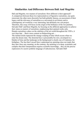 Similarities And Difference Between Dali And Magritte
Dali and Magritte, two masters of surrealism: How different is their approach?
A comparison between these two representatives of figurative surrealism, one quite
renowned, the other more discretely but both globally famous, an assessment of their
legacy and the relevance of surrealism as a movement in art history and to
contemporary art would be a very interesting, but definitely too vast project.
Therefore, this essay will focus on the origin of the brilliance of the two painters,
Salvador DalГ and Rene Magritte, by focusing on the different approaches to achieve
their status as masters of surrealism, emphasising their painted works only.
Despite surrealism s place on the sidelines of the art world throughout the 1950 s, it
was clear that ... Show more content on Helpwriting.net ...
The melted clocks represent the strange warping of time which occurs when we
enter the dream state. The distorted face is presumably his own, enveloped in a
blanket of time and the landscape in the background is clearly one of Catalonia, his
birthplace. The fact that I myself don t understand my paintings does not imply that
they don t have any meaning, on the contrary, the meaning is so deep, systematic and
complex that their interpretation requires scientific knowledge... they are the precise
expression of a secret symbolic language of subconscious. Salvador DalГ
 