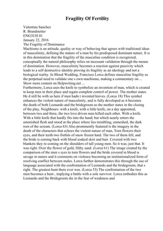 Fragility Of Fertility
Valentina Sanchez
R. Brandstetter
ENG3UH 01
January 22, 2016
The Fragility of Dominance
Machismo is an attitude, quality or way of behaving that agrees with traditional ideas
of masculinity, defining the stature of a man by his predisposed dominant nature. It is
in this domination that the fragility of the masculine condition is recognized,
conceptually the natural philosophy relies on incessant validation through the means
of domination. However, masculinity becomes a reaction against passivity which
leads to a self destructive identity proving its fragility as an ideology and not a
biological reality. In Blood Wedding, Francisco Lorca defines masculine fragility as
the perpetual need to validate one s own machismo, making a commentary on ...
Show more content on Helpwriting.net ...
Furthermore, Lorca uses the knife to symbolize an invention of man, which is created
to keep men in their place and regain complete control of power. The mother states
He d still be with us here if men hadn t invented knives. (Lorca 18) This symbol
enhances the violent nature of masculinity, and is fully developed as it becomes
the death of both Leonardo and the bridegroom as the mother states in the closing
of the play, Neighbours: with a knife, with a little knife, on a day appointed,
between two and three, the two love driven men killed each other. With a knife.
With a little knife that hardly fits into the hand; but which nearly enters the
astonished flesh and stood at the place where lies trembling, enmeshed, the dark
root of the scream. (Lorca 63) Also prominently featured is the imagery in the
death of the characters that echoes the violent nature of man, Torn flowers their
eyes, and their teeth two fistfuls of snow frozen hard. The two of them fell, and
the bride is coming back with blood soaked skirt and hair. Covered with two
blankets they re coming on the shoulders of tall young men. So it was; just that. It
was right. Over the flower of gold, filthy sand. (Lorca 61) The image created by the
comparison of the men s eyes to torn flowers and the bride covered in blood is
savage in nature and it comments on violence becoming an institutionalized form of
resolving conflict between males. Lorca further demonstrates this through the use of
language associated with the confrontation of Leonardo and the bridegroom, that s
right. The greatest hunt there ever was. (Lorca 53) The confrontation of the two
men becomes a hunt , implying a battle with a sole survivor. Lorca embodies this as
Leonardo and the Bridegroom die in the fear of weakness and
 