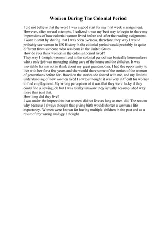 Women During The Colonial Period
I did not believe that the word I was a good start for my first week s assignment.
However, after several attempts, I realized it was my best way to begin to share my
impressions of how colonial women lived before and after the reading assignment.
I want to start by sharing that I was born overseas, therefore, they way I would
probably see women in US History in the colonial period would probably be quite
different from someone who was born in the United States.
How do you think women in the colonial period lived?
They way I thought women lived in the colonial period was basically housemakers
who s only job was managing taking care of the house and the children. It was
inevitable for me not to think about my great grandmother. I had the opportunity to
live with her for a few years and she would share some of the stories of the women
of generations before her. Based on the stories she shared with me, and my limited
understanding of how women lived I always thought it was very difficult for women
to find employment. My wrong perception of it was that they were lucky if they
could find a sewing job but I was totally unaware they actually accomplished way
more than just that.
How long did they live?
I was under the impression that women did not live as long as men did. The reason
why because I always thought that giving birth would shorten a woman s life
expectancy. Women were known for having multiple children in the past and as a
result of my wrong analogy I thought
 