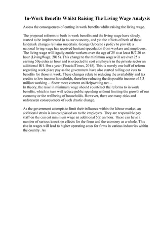 In-Work Benefits Whilst Raising The Living Wage Analysis
Assess the consequences of cutting in work benefits whilst raising the living wage.
The proposed reforms to both in work benefits and the living wage have slowly
started to be implemented in to our economy, and yet the effects of both of these
landmark changes remains uncertain. George Osborne s policy to provide a
national living wage has received hesitant speculation from workers and employers.
The living wage will legally entitle workers over the age of 25 to at least ВЈ7.20 an
hour (LivingWage, 2016). This change to the minimum wagewill see over 25 s
earning 50p extra an hour and is expected to cost employers in the private sector an
additional ВЈ1.1bn a year (FinacialTimes, 2015). This is merely one half of reform
regarding work place pay as the government have also started rolling out cuts to
benefits for those in work. These changes relate to reducing the availability and tax
credits to low income households, therefore reducing the disposable income of 3.3
million working ... Show more content on Helpwriting.net ...
In theory, the raise in minimum wage should counteract the reforms to in work
benefits, which in turn will reduce public spending without limiting the growth of our
economy or the wellbeing of households. However, there are many risks and
unforeseen consequences of such drastic change.
As the government attempts to limit their influence within the labour market, an
additional strain is instead passed on to the employers. They are responsible pay
staff on the current minimum wage an additional 50p an hour. These can have a
number of serious knock on effects for the firms and the economy as a whole. This
rise in wages will lead to higher operating costs for firms in various industries within
the country. As
 