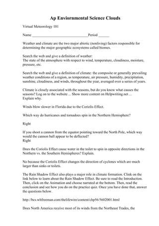 Ap Enviornmental Science Clouds
Virtual Meteorology 101
Name _______________________________Period ______
Weather and climate are the two major abiotic (nonliving) factors responsible for
determining the major geographic ecosystems called biomes.
Search the web and give a definition of weather:
The state of the atmosphere with respect to wind, temperature, cloudiness, moisture,
pressure, etc.
Search the web and give a definition of climate: the composite or generally prevailing
weather conditions of a region, as temperature, air pressure, humidity, precipitation,
sunshine, cloudiness, and winds, throughout the year, averaged over a series of years.
Climate is closely associated with the seasons, but do you know what causes the
seasons? Log on to the website ... Show more content on Helpwriting.net ...
Explain why.
Winds blow slower in Florida due to the Coriolis Effect.
Which way do hurricanes and tornadoes spin in the Northern Hemisphere?
Right
If you shoot a cannon from the equator pointing toward the North Pole, which way
would the cannon ball appear to be deflected?
Right
Does the Coriolis Effect cause water in the toilet to spin in opposite directions in the
Northern vs. the Southern Hemispheres? Explain.
No because the Coriolis Effect changes the direction of cyclones which are much
larger than sinks or toilets.
The Rain Shadow Effect also plays a major role in climate formation. Clink on the
link below to learn about the Rain Shadow Effect. Be sure to read the Introduction.
Then, click on the Animation and choose narrated at the bottom. Then, read the
conclusion and see how you do on the practice quiz. Once you have done that, answer
the questions below.
http://bcs.whfreeman.com/thelifewire/content/chp56/5602001.html
Does North America receive most of its winds from the Northeast Trades, the
 