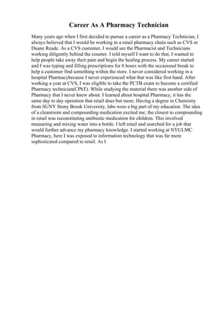 Career As A Pharmacy Technician
Many years ago when I first decided to pursue a career as a Pharmacy Technician, I
always believed that I would be working in a retail pharmacy chain such as CVS or
Duane Reade. As a CVS customer, I would see the Pharmacist and Technicians
working diligently behind the counter. I told myself I want to do that, I wanted to
help people take away their pain and begin the healing process. My career started
and I was typing and filling prescriptions for 8 hours with the occasional break to
help a customer find something within the store. I never considered working in a
hospital Pharmacybecause I never experienced what that was like first hand. After
working a year at CVS, I was eligible to take the PCTB exam to become a certified
Pharmacy technician(CPhT). While studying the material there was another side of
Pharmacy that I never knew about. I learned about hospital Pharmacy, it has the
same day to day operation that retail does but more. Having a degree in Chemistry
from SUNY Stony Brook University, labs were a big part of my education. The idea
of a cleanroom and compounding medication excited me; the closest to compounding
in retail was reconstituting antibiotic medication for children. This involved
measuring and mixing water into a bottle. I left retail and searched for a job that
would further advance my pharmacy knowledge. I started working at NYULMC
Pharmacy, here I was exposed to information technology that was far more
sophisticated compared to retail. As I
 