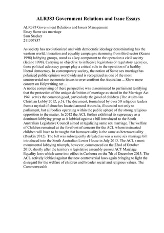 ALR383 Government Relations and Issue Essays
ALR383 Government Relations and Issues Management
Essay Same sex marriage
Sam Stacker
211307837
As society has revolutionized and with democratic ideology denominating has the
western world, liberation and equality campaigns stemming from third sector (Keane
1998) lobbying groups, stand as a key component to the operation a civil society
(Keane 1998). Carrying an objective to influence legislators or regulatory agencies,
these political advocacy groups play a critical role in the operation of a healthy
liberal democracy. In contemporary society, the notion of Same sex marriagehas
polarized public opinion worldwide and is recognized as one of the most
controversial non economic issues to ever confront the Australian ... Show more
content on Helpwriting.net ...
A notice comprising of there perspective was disseminated to parliament testifying
that the protection of the unique definition of marriage as stated in the Marriage Act
1961 serves the common good, particularly the good of children (The Australian
Christian Lobby 2012, p.5). The document, formalized by over 50 religious leaders
from a myriad of churches located around Australia, illustrated not only to
parliament, but all bodies operating within the public sphere of the strong religious
opposition to the matter. In 2012 the ACL further exhibited its supremacy as a
dominant lobbying group as it lobbied against a bill introduced to the South
Australian Legislative Council aimed at legalizing same sex marriage. The welfare
of Children remained at the forefront of concern for the ACL whom insinuated
children will have to be taught that homosexuality is the same as heterosexuality
(Dunkin 2012). The bill was subsequently defeated as was a same sex marriage bill
introduced into the South Australian Lower House in July 2013. The ACL s most
monumental lobbying triumph, however, commenced on the 22nd of October
2013, shortly after the territory s legislative assembly passed ACT Marriage
Equality laws which came into effect in Canberra on the 7th of December 2013. The
ACL actively lobbied against the new controversial laws again bringing to light the
disregard for the welfare of children and broader social and religious values. The
Commonwealth
 