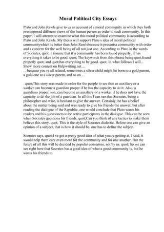 Moral Political City Essays
Plato and John Rawls give to us an account of a moral community in which they both
presupposed different views of the human person as order to such community. In this
paper, I will attempt to examine what this moral political community is according to
Plato and John Rawls. My thesis will support Plato s idea of moral political
communitywhich is better than John Rawlsbecause it presentsa community with order
and a concern for the well being of all not just one. According to Plato in the words
of Socrates, quot; I assume that if a community has been found properly, it has
everything it takes to be good. quot; The keywords from this phrase being quot;found
properly quot; and quot;has everything to be good. quot; In what follows I will...
Show more content on Helpwriting.net ...
. . because you re all related, sometimes a silver child might be born to a gold parent,
a gold one to a silver parent, and so on . .
. quot;This story was made in order for the people to see that an auxiliary or a
worker can become a guardian proper if he has the capacity to do it. Also, a
guardians proper, son, can become an auxiliary or a worker if he does not have the
capacity to do the job of a guardian. In all this I can see that Socrates, being a
philosopher and wise, is hesitant to give the answer. Certainly, he has a belief
about the matter being said and was ready to give his friends the answer, but after
reading the dialogue of the Republic, one would conclude that Plato wants his
readers and his questioners to be active participants in the dialogue. This can be seen
when Socrates questions his friends, quot;Can you think of any tactics to make them
believe this story. quot; This is the style of Socrates dialectic. Before one can give an
opinion of a subject, that is how it should be, one has to define the subject.
Socrates says, quot;I ve got a pretty good idea of what you re getting at, I said, it
would help them care even more for the community and for one another. But the
future of all this will be decided by popular consensus, not by us. quot; So we can
see right here that Socrates has a good idea of what a good community is, but he
wants his friends to
 