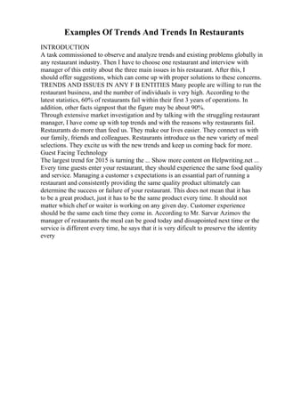 Examples Of Trends And Trends In Restaurants
INTRODUCTION
A task commissioned to observe and analyze trends and existing problems globally in
any restaurant industry. Then I have to choose one restaurant and interview with
manager of this entity about the three main issues in his restaurant. After this, I
should offer suggestions, which can come up with proper solutions to these concerns.
TRENDS AND ISSUES IN ANY F B ENTITIES Many people are willing to run the
restaurant business, and the number of individuals is very high. According to the
latest statistics, 60% of restaurants fail within their first 3 years of operations. In
addition, other facts signpost that the figure may be about 90%.
Through extensive market investigation and by talking with the struggling restaurant
manager, I have come up with top trends and with the reasons why restaurants fail.
Restaurants do more than feed us. They make our lives easier. They connect us with
our family, friends and colleagues. Restaurants introduce us the new variety of meal
selections. They excite us with the new trends and keep us coming back for more.
Guest Facing Technology
The largest trend for 2015 is turning the ... Show more content on Helpwriting.net ...
Every time guests enter your restaurant, they should experience the same food quality
and service. Managing a customer s expectations is an essantial part of running a
restaurant and consistently providing the same quality product ultimately can
determine the success or failure of your restaurant. This does not mean that it has
to be a great product, just it has to be the same product every time. It should not
matter which chef or waiter is working on any given day. Customer experience
should be the same each time they come in. According to Mr. Sarvar Azimov the
manager of restaurants the meal can be good today and dissapointed next time or the
service is different every time, he says that it is very dificult to preserve the identity
every
 
