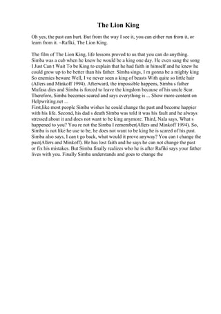 The Lion King
Oh yes, the past can hurt. But from the way I see it, you can either run from it, or
learn from it. ~Rafiki, The Lion King.
The film of The Lion King, life lessons proved to us that you can do anything.
Simba was a cub when he knew he would be a king one day. He even sang the song
I Just Can t Wait To be King to explain that he had faith in himself and he knew he
could grow up to be better than his father. Simba sings, I m gonna be a mighty king
So enemies beware Well, I ve never seen a king of beasts With quite so little hair
(Allers and Minkoff 1994). Afterward, the impossible happens, Simba s father
Mufasa dies and Simba is forced to leave the kingdom because of his uncle Scar.
Therefore, Simba becomes scared and says everything is ... Show more content on
Helpwriting.net ...
First,like most people Simba wishes he could change the past and become happier
with his life. Second, his dad s death Simba was told it was his fault and he always
stressed about it and does not want to be king anymore. Third, Nala says, What s
happened to you? You re not the Simba I remember(Allers and Minkoff 1994). So,
Simba is not like he use to be, he does not want to be king he is scared of his past.
Simba also says, I can t go back, what would it prove anyway? You can t change the
past(Allers and Minkoff). He has lost faith and he says he can not change the past
or fix his mistakes. But Simba finally realizes who he is after Rafiki says your father
lives with you. Finally Simba understands and goes to change the
 