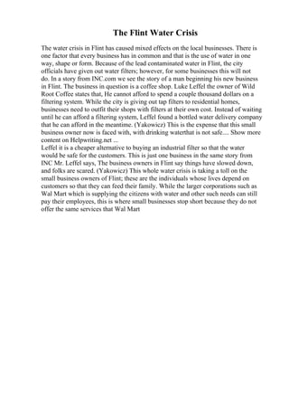 The Flint Water Crisis
The water crisis in Flint has caused mixed effects on the local businesses. There is
one factor that every business has in common and that is the use of water in one
way, shape or form. Because of the lead contaminated water in Flint, the city
officials have given out water filters; however, for some businesses this will not
do. In a story from INC.com we see the story of a man beginning his new business
in Flint. The business in question is a coffee shop. Luke Leffel the owner of Wild
Root Coffee states that, He cannot afford to spend a couple thousand dollars on a
filtering system. While the city is giving out tap filters to residential homes,
businesses need to outfit their shops with filters at their own cost. Instead of waiting
until he can afford a filtering system, Leffel found a bottled water delivery company
that he can afford in the meantime. (Yakowicz) This is the expense that this small
business owner now is faced with, with drinking waterthat is not safe.... Show more
content on Helpwriting.net ...
Leffel it is a cheaper alternative to buying an industrial filter so that the water
would be safe for the customers. This is just one business in the same story from
INC Mr. Leffel says, The business owners in Flint say things have slowed down,
and folks are scared. (Yakowicz) This whole water crisis is taking a toll on the
small business owners of Flint; these are the individuals whose lives depend on
customers so that they can feed their family. While the larger corporations such as
Wal Mart which is supplying the citizens with water and other such needs can still
pay their employees, this is where small businesses stop short because they do not
offer the same services that Wal Mart
 