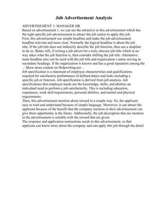 Job Advertisement Analysis
ADVERTISEMENT 1: MANAGER HR
Based on advertisement 1, we can see the attractive in this advertisement which has
the right specific job advertisement to attract the job seeker to apply this job.
First, this advertisement use simple headline and make the job advertisement
headline relevant and more clear. Normally the logical headline is about the job
title. If the job title does not indirectly describe the job function, then use a strapline
to do so. Better still, if writing a job advert for a truly obscure job title which in no
way takes what the job function is, then consider shifting the job title. Alternative
main headline also can be used with the job title and organization s name serving as
secondary headings. If the organization is known and has a good reputation among the
... Show more content on Helpwriting.net ...
Job specification is a statement of employee characteristics and qualifications
required for satisfactory performance of defined duties and tasks including a
specific job or function. Job specification is derived from job analysis. Job
specifications that employee needs are the knowledge, skills, and abilities an
individual need to perform a job satisfactorily. This is including education,
experience, work skill requirements, personal abilities, and mental and physical
requirements.
Then, this advertisement mention about reward in a simple way. So, the applicant
easy to read and understand because of simple language. Moreover, it can attract the
applicant because of the benefit that the company mention in their advertisement can
give them opportunity in the future. Additionally, the job description that are mention
in the advertisement is suitable with the reward that are given.
The response and application instructions needs in this advertisement, so that
applicant can know more about the company and can apply this job through the detail
 