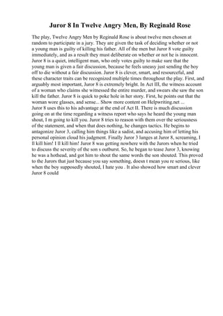 Juror 8 In Twelve Angry Men, By Reginald Rose
The play, Twelve Angry Men by Reginald Rose is about twelve men chosen at
random to participate in a jury. They are given the task of deciding whether or not
a young man is guilty of killing his father. All of the men but Juror 8 vote guilty
immediately, and as a result they must deliberate on whether or not he is innocent.
Juror 8 is a quiet, intelligent man, who only votes guilty to make sure that the
young man is given a fair discussion, because he feels uneasy just sending the boy
off to die without a fair discussion. Juror 8 is clever, smart, and resourceful, and
these character traits can be recognized multiple times throughout the play. First, and
arguably most important, Juror 8 is extremely bright. In Act III, the witness account
of a woman who claims she witnessed the entire murder, and swears she saw the son
kill the father. Juror 8 is quick to poke hole in her story. First, he points out that the
woman wore glasses, and sense... Show more content on Helpwriting.net ...
Juror 8 uses this to his advantage at the end of Act II. There is much discussion
going on at the time regarding a witness report who says he heard the young man
shout, I m going to kill you. Juror 8 tries to reason with them over the seriousness
of the statement, and when that does nothing, he changes tactics. He begins to
antagonize Juror 3, calling him things like a sadist, and accusing him of letting his
personal opinion cloud his judgment. Finally Juror 3 lunges at Juror 8, screaming, I
ll kill him! I ll kill him! Juror 8 was getting nowhere with the Jurors when he tried
to discuss the severity of the son s outburst. So, he began to tease Juror 3, knowing
he was a hothead, and got him to shout the same words the son shouted. This proved
to the Jurors that just because you say something, doesn t mean you re serious, like
when the boy supposedly shouted, I hate you . It also showed how smart and clever
Juror 8 could
 