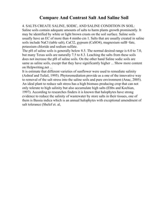 Compare And Contrast Salt And Saline Soil
4. SALTS CREATE SALINE, SODIC, AND SALINE CONDITION IN SOIL:
Saline soils contain adequate amounts of salts to harm plants growth prominently. It
may be identified by white or light brown crusts on the soil surface. Saline soils
usually have an EC of more than 4 mmho cm 1. Salts that are usually created in saline
soils include NaCl (table salt), CaCl2, gypsum (CaSO4), magnesium sulВ¬fate,
potassium chloride and sodium sulfate.
The pH of saline soils is generally below 8.5. The normal desired range is 6.0 to 7.0,
but many Texas soils are naturally 7.5 to 8.3. Leaching the salts from these soils
does not increase the pH of saline soils. On the other hand Saline sodic soils are
same as saline soils, except that they have significantly higher ... Show more content
on Helpwriting.net ...
It is estimate that different varieties of sunflower were used to remediate salinity
(Ashraf and Tufail, 1995). Phytoremediation provide as a one of the innovative way
to removal of the salt stress into the saline soils and pure environment (Anac, 2005).
An ideal plant to reduce salt stress has a high biomass producing crop that can not
only tolerate to high salinity but also accumulate high salts (Ebbs and Kochian,
1997). According to researches finders it is known that halophytes have strong
evidence to reduce the salinity of wastewater by store salts in their tissues, one of
them is Bassia indica which is an annual halophytes with exceptional amendment of
salt tolerance (Shelef et. al,
 
