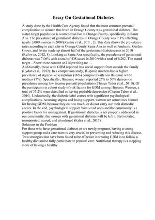 Essay On Gestational Diabetes
A study done by the Health Care Agency found that the most common prenatal
complication in women that lived in Orange County was gestational diabetes. The
stated target population is women that live in Orange County, specifically in Santa
Ana. The prevalence of gestational diabetes in Orange County was 7.1% affecting
nearly 3,000 women in 2009 (Ramos et al., 2011, 2). This data shows the prevalence
rates according to each city in Orange County Santa Ana as well as Anaheim, Garden
Grove, and Irvine made up almost half of the gestational diabetescases in 2010
(Refowitz, 2012, 8). Looking at Santa Ana specifically, the prevalence of gestational
diabetes was 7.06% with a total of 438 cases in 2010 with a total of 6,202. The stated
target... Show more content on Helpwriting.net ...
Additionally, those with GDM reported less social support from outside the family
(Lydon et al,. 2012). In a comparison study, Hispanic mothers had a higher
prevalence of depressive symptoms (16%) compared with non Hispanic white
mothers (7%). Specifically, Hispanic women reported 25% to 50% depression
prevalence among low income prenatal populations (Chasen Taber et al., 2010). Of
the participants in cohort study of risk factors for GDM among Hispanic Women, a
total of 33.2% were classified as having probable depression (Chasen Taber et al.,
2010). Undoubtedly, the diabetic label comes with significant psychological
complications. Accruing stigma and losing support, women are sometimes blamed
for having GDM, because they eat too much, or do not carry our their domestic
chores. In the end, psychological support from loved ones and the community is a
positive factor for management. If gestational diabetes is not properly addressed in
our community, the women with gestational diabetes will be left to feel isolated,
unsupported, scared, and abandoned (Kalra et al., 2013).
Solutions to the Problem
For those who have gestational diabetes or are newly pregnant, having a strong
support group and a care team is very crucial in preventing and reducing this disease.
Two strategies that have been found to be effective in treating GDM is to follow a
healthy diet and to fully participate in prenatal care. Nutritional therapy is a stepping
stone of having a healthy
 