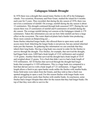 Galapagos Islands Drought
In 1976 there was a drought that caused many finches to die off in the Galapagos
islands. Two scientists, Rosemary and Peter Grant, studied the island for 6 months
each year for 5 years. They recorded, that during the dry season of 1976, there was
not even a centimeter of rainfall. On average, rainfall during the dry season is about
12 centimeters. This drought continued through both seasonsof 1977. During the wet
season there was 25 centimeters of rainfall and 0 centimeters of rainfall during the
dry season. The average rainfall during wet seasons at the Galapagos islands is 179
centimeters. Taken this information you can see how little rainfall can have a large
effect on the ecosystem. The water deprived plants had a harder time producing...
Show more content on Helpwriting.net ...
Some finches inherited longer beaks, this allowed them to open more seeds and
access more food. Inheriting the longer beaks is not proven, but any animal inherited
traits just like humans. So gathering this information we can conclude that they
inherit their long beaks. Having a long beak was crucial in order for the finches to
survive through the drought. Two finches, for example, that survived the drought,
had bigger beak sizes. Gf69 had a beak length of 13.01 millimeters and weighed
13.41 grams. Another finch that survived the drought had a beak length of 10.97
and weighed about 12 grams. Yet a finch that didn t survive had a beak length of
9.92 millimeters. All 10 finches that survived through the drought had longer
beaks that averaged to 11.939 millimeters. This is a large beak size compared to a
bird that did not survive with a beak length of 7.21 millimeters. A bigger beak
length allows a finch to pry open harder seeds unlike the finches with smaller beaks.
Some field notes were taken from the Grants, and they told us that a finch was
spotted struggling to open a seed. For this reason finches with longer beaks were
able to get food more easily than finches with smaller beaks. In conclusion, some
finches had a longer lifespan than other for the reason that they had longer beaks. On
top of that they were able to survive the
 