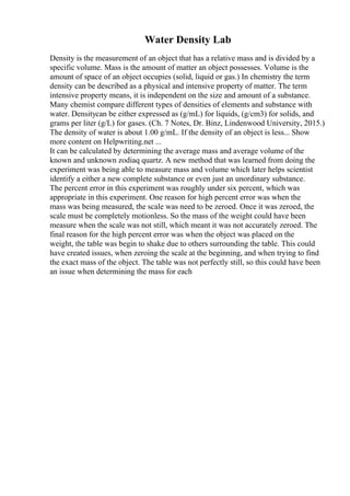 Water Density Lab
Density is the measurement of an object that has a relative mass and is divided by a
specific volume. Mass is the amount of matter an object possesses. Volume is the
amount of space of an object occupies (solid, liquid or gas.) In chemistry the term
density can be described as a physical and intensive property of matter. The term
intensive property means, it is independent on the size and amount of a substance.
Many chemist compare different types of densities of elements and substance with
water. Densitycan be either expressed as (g/mL) for liquids, (g/cm3) for solids, and
grams per liter (g/L) for gases. (Ch. 7 Notes, Dr. Binz, Lindenwood University, 2015.)
The density of water is about 1.00 g/mL. If the density of an object is less... Show
more content on Helpwriting.net ...
It can be calculated by determining the average mass and average volume of the
known and unknown zodiaq quartz. A new method that was learned from doing the
experiment was being able to measure mass and volume which later helps scientist
identify a either a new complete substance or even just an unordinary substance.
The percent error in this experiment was roughly under six percent, which was
appropriate in this experiment. One reason for high percent error was when the
mass was being measured, the scale was need to be zeroed. Once it was zeroed, the
scale must be completely motionless. So the mass of the weight could have been
measure when the scale was not still, which meant it was not accurately zeroed. The
final reason for the high percent error was when the object was placed on the
weight, the table was begin to shake due to others surrounding the table. This could
have created issues, when zeroing the scale at the beginning, and when trying to find
the exact mass of the object. The table was not perfectly still, so this could have been
an issue when determining the mass for each
 