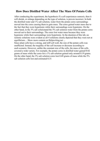 How Does Distilled Water Affect The Mass Of Potato Cells
After conducting the experiment, the hypothesis if a cell experiences osmosis, then it
will shrink, or enlarge depending on the type of solution, is proven incorrect. In both
the distilled water and 1% salt solution, water from the potato cores surroundings
moved into the cores causing them to gain mass. The cores gained water mass due to
the fact that they were hypertonic while their surroundings were hypotonic. On the
other hand, in the 3% salt solutionand the 5% salt solution water from the potato cores
moved out to their surroundings. The cores lost water mass because they were
hypotonic while their surroundings were hypertonic. In the duration of this lab, no
isotonic solutions were evident as all 4 solutions clearly depicted that they were not at
equilibrium.... Show more content on Helpwriting.net ...
Since plant cells have a strong, and stiff cell wall, the size of the potato cells was
unaffected. Instead, the turgidity of the cell increase or decrease according to
each scenario. However, unlike the constant size of the cells, the mass of the cells
covered a wide variety. For example, the potato cores in distilled water gained 0.82
grams of mass while the cores for a 1% salt solution gained only around 0.19 grams.
On the other hand, the 3% salt solution cores lost 0.49 grams of mass while the 5%
salt solution cells lost and estimated 0.31
 