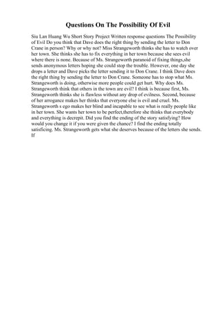 Questions On The Possibility Of Evil
Siu Lan Huang Wu Short Story Project Written response questions The Possibility
of Evil Do you think that Dave does the right thing by sending the letter to Don
Crane in person? Why or why not? Miss Strangeworth thinks she has to watch over
her town. She thinks she has to fix everything in her town because she sees evil
where there is none. Because of Ms. Strangeworth paranoid of fixing things,she
sends anonymous letters hoping she could stop the trouble. However, one day she
drops a letter and Dave picks the letter sending it to Don Crane. I think Dave does
the right thing by sending the letter to Don Crane. Someone has to stop what Ms.
Strangeworth is doing, otherwise more people could get hurt. Why does Ms.
Strangeworth think that others in the town are evil? I think is because first, Ms.
Strangeworth thinks she is flawless without any drop of evilness. Second, because
of her arrogance makes her thinks that everyone else is evil and cruel. Ms.
Strangeworth s ego makes her blind and incapable to see what is really people like
in her town. She wants her town to be perfect,therefore she thinks that everybody
and everything is decrepit. Did you find the ending of the story satisfying? How
would you change it if you were given the chance? I find the ending totally
satisficing. Ms. Strangeworth gets what she deserves because of the letters she sends.
If
 