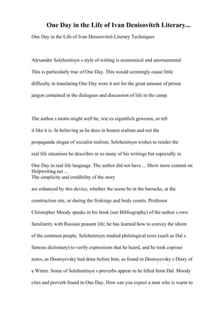 One Day in the Life of Ivan Denisovitch Literary...
One Day in the Life of Ivan Denisovitch Literary Techniques
Alexander Solzhenitsyn s style of writing is economical and unornamental.
This is particularly true of One Day. This would seemingly cause little
difficulty in translating One Day were it not for the great amount of prison
jargon contained in the dialogues and discussion of life in the camp.
The author s motto might well be, wie es eigentlich gewesen, or tell
it like it is. In believing as he does in honest realism and not the
propaganda slogan of socialist realism, Solzhenitsyn wishes to render the
real life situations he describes in so many of his writings but especially in
One Day in real life language. The author did not have ... Show more content on
Helpwriting.net ...
The simplicity and credibility of the story
are enhanced by this device, whether the scene be in the barracks, at the
construction site, or during the friskings and body counts. Professor
Christopher Moody speaks in his book (see Bibliography) of the author s own
familiarity with Russian peasant life; he has learned how to convey the idiom
of the common people. Solzhenitsyn studied philological texts (such as Dal s
famous dictionary) to verify expressions that he heard, and he took copious
notes, as Dostoyevsky had done before him, as found in Dostoyevsky s Diary of
a Writer. Some of Solzhenitsyn s proverbs appear to be lifted from Dal. Moody
cites and proverb found in One Day, How can you expect a man who is warm to
 