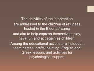 The activities of the intervention
are addressed to the children of refugees
hosted in the Eleonas’ camp
and aim to help express themselves, play,
have fun and act again as children.
Among the educational actions are included :
team games, crafts, painting, English and
Greek lessons and activities for
psychological support
 