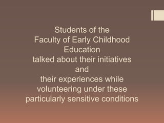 Students of the
Faculty of Early Childhood
Education
talked about their initiatives
and
their experiences while
volunteering under these
particularly sensitive conditions
 