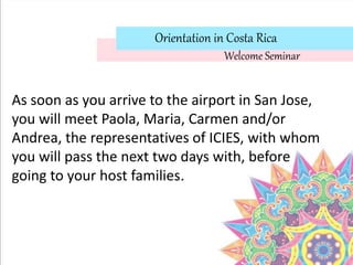 Orientation in Costa Rica
As soon as you arrive to the airport in San Jose,
you will meet Paola, Maria, Carmen and/or
Andrea, the representatives of ICIES, with whom
you will pass the next two days with, before
going to your host families.
Welcome Seminar
 