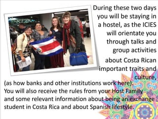During these two days
you will be staying in
a hostel, as the ICIES
will orientate you
through talks and
group activities
about Costa Rican
important traits and
culture,
(as how banks and other institutions work here).
You will also receive the rules from your Host Family
and some relevant information about being an exchange
student in Costa Rica and about Spanish lifestyle.
 