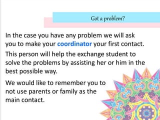 Got a problem?
In the case you have any problem we will ask
you to make your coordinator your first contact.
This person will help the exchange student to
solve the problems by assisting her or him in the
best possible way.
We would like to remember you to
not use parents or family as the
main contact.
 