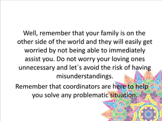 Well, remember that your family is on the
other side of the world and they will easily get
worried by not being able to immediately
assist you. Do not worry your loving ones
unnecessary and let`s avoid the risk of having
misunderstandings.
Remember that coordinators are here to help
you solve any problematic situation.
?
 