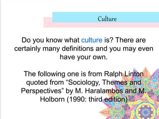 Culture
Do you know what culture is? There are
certainly many definitions and you may even
have your own.
The following one is from Ralph Linton
quoted from “Sociology, Themes and
Perspectives” by M. Haralambos and M.
Holborn (1990: third edition)
 