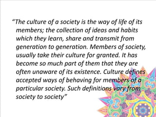 “The culture of a society is the way of life of its
members; the collection of ideas and habits
which they learn, share and transmit from
generation to generation. Members of society,
usually take their culture for granted. It has
become so much part of them that they are
often unaware of its existence. Culture defines
accepted ways of behaving for members of a
particular society. Such definitions vary from
society to society”
 