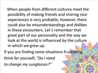 When people from different cultures meet the
possibility of making friends and sharing nice
experiences is very probable, however, there
could also be misunderstandings and dislikes
in these encounters. Let´s remember that
great part of our personality and the way we
look at the world is influenced by the culture
in which we grew up.
If you are finding some situations frustrating
think for yourself; “Do I need
to change my sunglasses?”
 