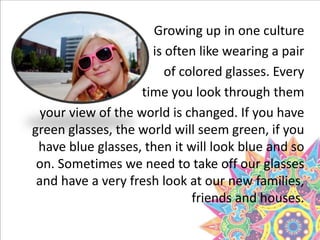 Growing up in one culture
is often like wearing a pair
of colored glasses. Every
time you look through them
your view of the world is changed. If you have
green glasses, the world will seem green, if you
have blue glasses, then it will look blue and so
on. Sometimes we need to take off our glasses
and have a very fresh look at our new families,
friends and houses.
 