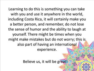 Learning to do this is something you can take
with you and use it anywhere in the world,
including Costa Rica, it will certainly make you
a better person, and remember, do not lose
the sense of humor and the ability to laugh at
yourself. There might be times when you
might make mistakes but do not worry; this is
also part of having an international
experience.
Believe us, it will be great!
 
