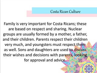 Costa Rican Culture
Family is very important for Costa Ricans; these
are based on respect and sharing. Nuclear
groups are usually formed by a mother, a father,
and their children. Parents respect their children
very much, and youngsters must respect them
as well. Sons and daughters are used to discuss
their wishes and decisions with parents, looking
for approval and advice.
 