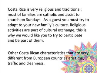 Costa Rica is very religious and traditional;
most of families are catholic and assist to
church on Sundays. As a guest you must try to
adapt to your new family´s culture. Religious
activities are part of cultural exchange, this is
why we would like you to try to participate
and be part of them.
Other Costa Rican characteristics that are very
different from European countries are time,
traffic and cleanness.
 