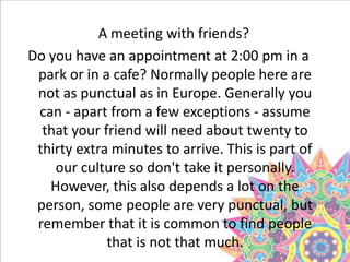 A meeting with friends?
Do you have an appointment at 2:00 pm in a
park or in a cafe? Normally people here are
not as punctual as in Europe. Generally you
can - apart from a few exceptions - assume
that your friend will need about twenty to
thirty extra minutes to arrive. This is part of
our culture so don't take it personally.
However, this also depends a lot on the
person, some people are very punctual, but
remember that it is common to find people
that is not that much.
 
