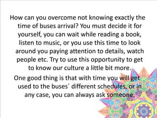 How can you overcome not knowing exactly the
time of buses arrival? You must decide it for
yourself, you can wait while reading a book,
listen to music, or you use this time to look
around you paying attention to details, watch
people etc. Try to use this opportunity to get
to know our culture a little bit more.
One good thing is that with time you will get
used to the buses` different schedules, or in
any case, you can always ask someone,
 
