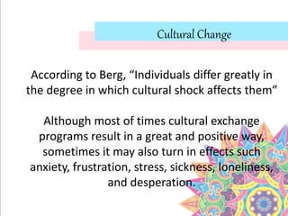 Cultural Change
According to Berg, “Individuals differ greatly in
the degree in which cultural shock affects them”
Although most of times cultural exchange
programs result in a great and positive way,
sometimes it may also turn in effects such
anxiety, frustration, stress, sickness, loneliness,
and desperation.
 