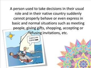 A person used to take decisions in their usual
role and in their native country suddenly
cannot properly behave or even express in
basic and normal situations such as meeting
people, giving gifts, shopping, accepting or
refusing invitations, etc.
 