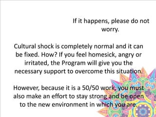 If it happens, please do not
worry.
Cultural shock is completely normal and it can
be fixed. How? If you feel homesick, angry or
irritated, the Program will give you the
necessary support to overcome this situation.
However, because it is a 50/50 work, you must
also make an effort to stay strong and be open
to the new environment in which you are.
 
