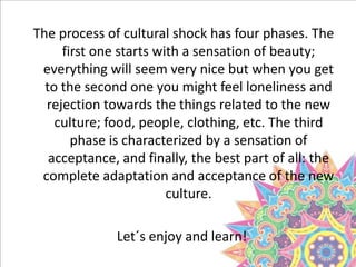 The process of cultural shock has four phases. The
first one starts with a sensation of beauty;
everything will seem very nice but when you get
to the second one you might feel loneliness and
rejection towards the things related to the new
culture; food, people, clothing, etc. The third
phase is characterized by a sensation of
acceptance, and finally, the best part of all: the
complete adaptation and acceptance of the new
culture.
Let´s enjoy and learn!
 