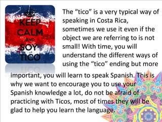 The “tico” is a very typical way of
speaking in Costa Rica,
sometimes we use it even if the
object we are referring to is not
small! With time, you will
understand the different ways of
using the “tico” ending but more
important, you will learn to speak Spanish. This is
why we want to encourage you to use your
Spanish knowledge a lot, do not be afraid of
practicing with Ticos, most of times they will be
glad to help you learn the language.
 